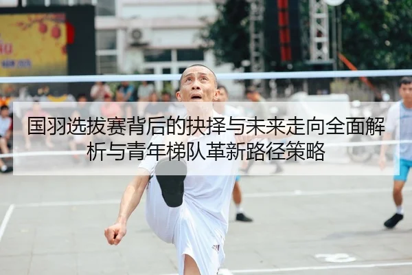 国羽选拔赛背后的抉择与未来走向全面解析与青年梯队革新路径策略