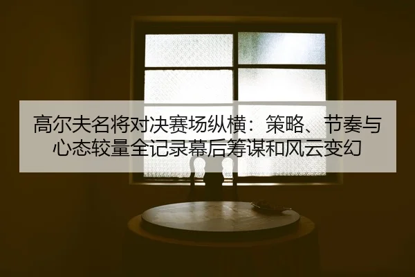 高尔夫名将对决赛场纵横：策略、节奏与心态较量全记录幕后筹谋和风云变幻