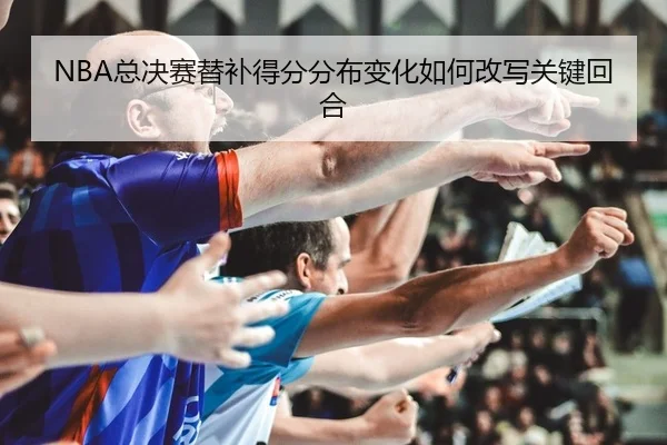 NBA总决赛替补得分分布变化如何改写关键回合